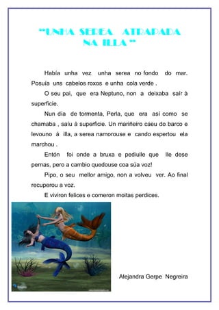 “UNHA SEREA ATRAPADA
          NA ILLA “


     Había unha vez      unha serea no fondo        do mar.
Posuía uns cabelos roxos e unha cola verde .
     O seu pai, que era Neptuno, non a deixaba saír à
superficie.
     Nun día de tormenta, Perla, que era así como se
chamaba , saíu à superficie. Un mariñeiro caeu do barco e
levouno á illa, a serea namorouse e cando espertou ela
marchou .
     Entón    foi onde a bruxa e pediulle que       lle dese
pernas, pero a cambio quedouse coa súa voz!
     Pipo, o seu mellor amigo, non a volveu ver. Ao final
recuperou a voz.
     E viviron felices e comeron moitas perdices.




                                 Alejandra Gerpe Negreira
 
