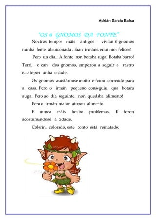Adriàn Garcia Balsa



         “OS 6 GNOMOS DA FONTE”
     Noutros tempos máis      antigos    vivían 6 gnomos
nunha fonte abandonada . Eran irmáns, eran moi felices!
     Pero un día... A fonte non botaba auga! Botaba barro!
Terri,   o can    dos gnomos, empezou a seguir o     rastro
e...atopou unha cidade.
     Os gnomos asustáronse moito e foron correndo para
a casa. Pero o irmán pequeno conseguiu que botara
auga. Pero ao día seguinte... non quedaba alimento!
     Pero o irmán maior atopou alimento.
     E    nunca     máis   houbo   problemas.    E    foron
acostumándose á cidade.
     Colorín, colorado, este conto está rematado.
 