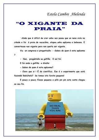 Estela Cambre Abelenda

    “O XIGANTE DA
        PRAIA”

       Aínda que é difícil de crer unha vez pasou que un neno vivía na

cidade e foi   á praia de vacacións, atopou unha apócema e bebeuna. E

converteuse nun xigante pero non quería ser xigante.

      Viu un cangrexo e preguntoulle : -Sabes de quen é esta apócema

?

      - Non, pregúntalle ao golfiño. E así foi.

      E foi onda o golfiño e díxolle:

      - Sabes de quen é esta apócema?

      - Claro que si ! É do científico. Ese é o experimento que está

facendo! Bebíchelo? Se tomas isto farate pequeno!

      E pouco a pouco fíxose pequeno e pilín pin pin este conto chegou

ao seu fin.
 