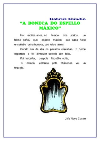 Gabriel Gundín
    “A BONECA DO ESPELLO
          MÁXICO”
    Hai    moitos anos, no        tempo     dos      soños,    un
home soñou      cun     espello    máxico      que cada noite
enseñaba unha boneca, cos ollos azuis.
    Cando era de día os paxaros cantaban, o home
espertou   e foi almorzar cereais con leite.
    Foi traballar,    despois     fixosélle noite,
     E     colorín    colorete    pola    chimenea       vai   un
foguete.




                                              Uxía Naya Castro
 