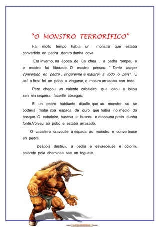 “O MONSTRO TERRORÍFICO”
     Fai     moito     tempo    había    un    monstro    que   estaba
convertido en pedra dentro dunha cova.

      Era inverno, na época de lúa chea , a pedra rompeu e
o   mostro      foi   liberado. O    mostro   pensou: “ Tanto   tempo
convertido en pedra , vingareime e matarei a todo o país”. E
así o fixo: foi ao pobo a vingarse, o mostro arrasaba con todo.

     Pero chegou un valente cabaleiro             que loitou e loitou
sen nin sequera facerlle cóxegas.

     E     un    pobre   habitante    díxolle que ao   monstro so   se
podería matar coa espada de ouro que había no medio do
bosque. O cabaleiro buscou e buscou e atopouna preto dunha
fonte.Volveu ao pobo e estaba arrasado.

    O cabaleiro cravoulle a espada ao monstro e converteuse
en pedra.

         Despois destruíu a pedra e esvaeceuse e colorín,
colorete pola cheminea sae un foguete.
 