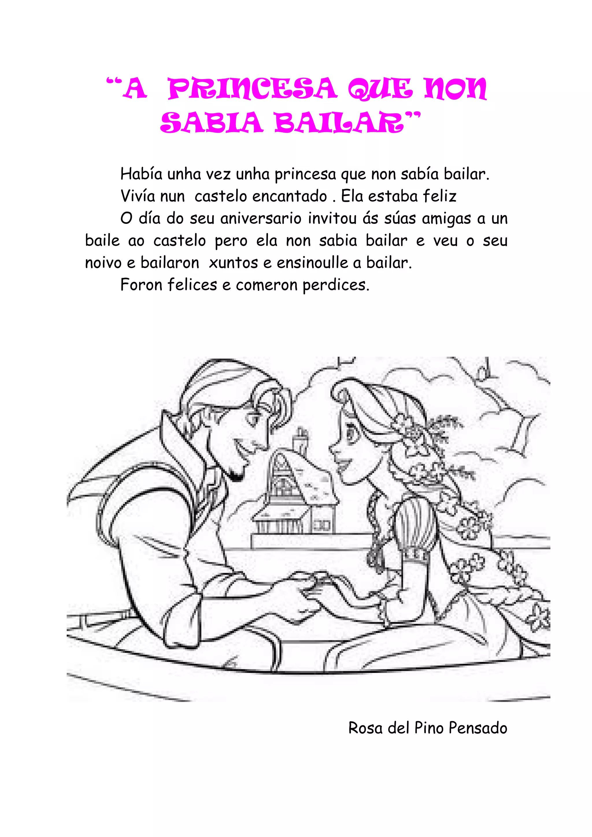 “A PRINCESA QUE NON
     SABIA BAILAR”
     Había unha vez unha princesa que non sabía bailar.
     Vivía nun castelo encantado . Ela estaba feliz
     O día do seu aniversario invitou ás súas amigas a un
baile ao castelo pero ela non sabia bailar e veu o seu
noivo e bailaron xuntos e ensinoulle a bailar.
     Foron felices e comeron perdices.




                                   Rosa del Pino Pensado
 
