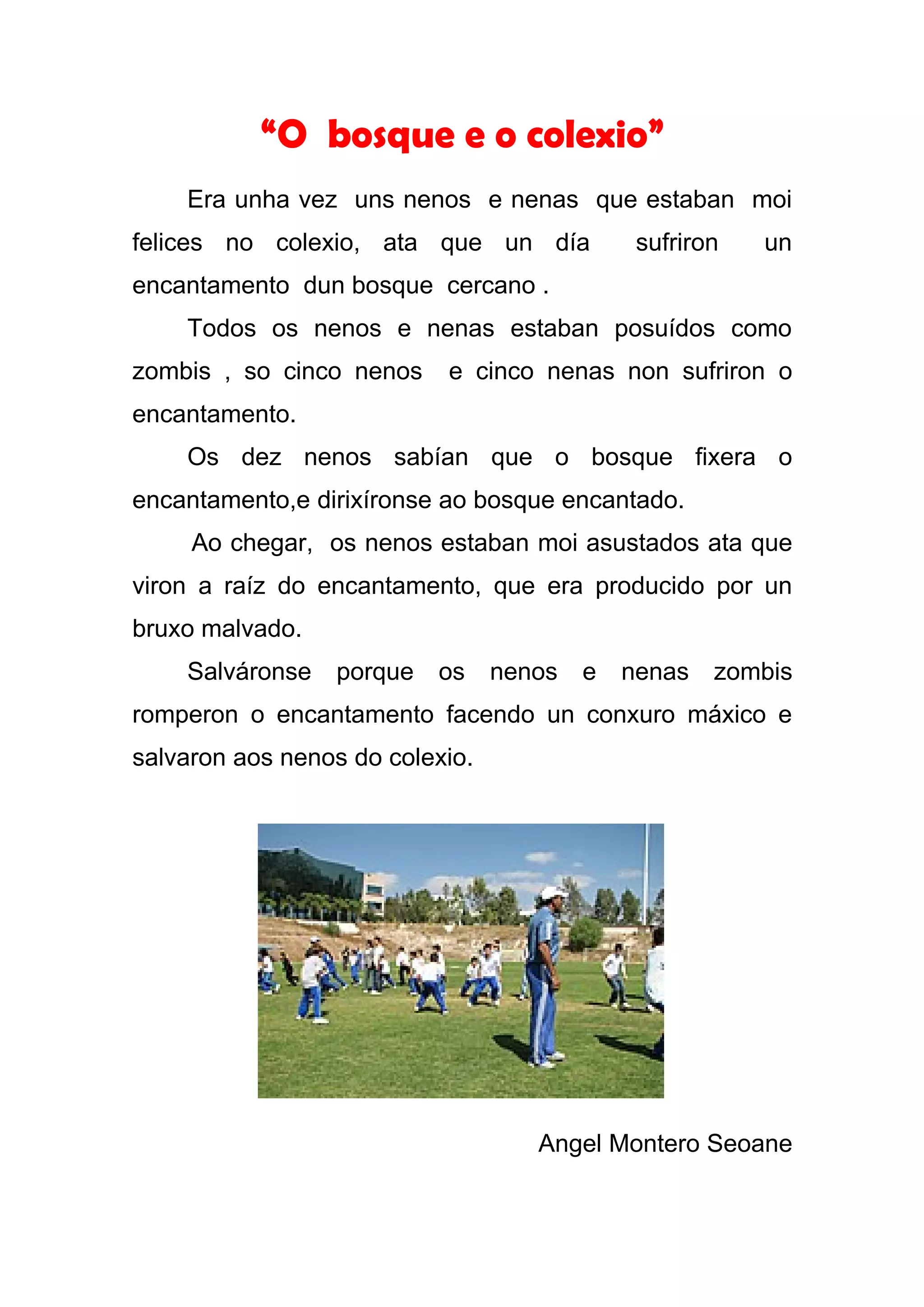 “O bosque e o colexio”
    Era unha vez uns nenos e nenas que estaban moi
felices no colexio, ata que un día            sufriron   un
encantamento dun bosque cercano .
    Todos os nenos e nenas estaban posuídos como
zombis , so cinco nenos    e cinco nenas non sufriron o
encantamento.
    Os dez nenos sabían que o bosque fixera o
encantamento,e dirixíronse ao bosque encantado.
     Ao chegar, os nenos estaban moi asustados ata que
viron a raíz do encantamento, que era producido por un
bruxo malvado.
    Salváronse   porque   os     nenos   e   nenas   zombis
romperon o encantamento facendo un conxuro máxico e
salvaron aos nenos do colexio.




                                    Angel Montero Seoane
 