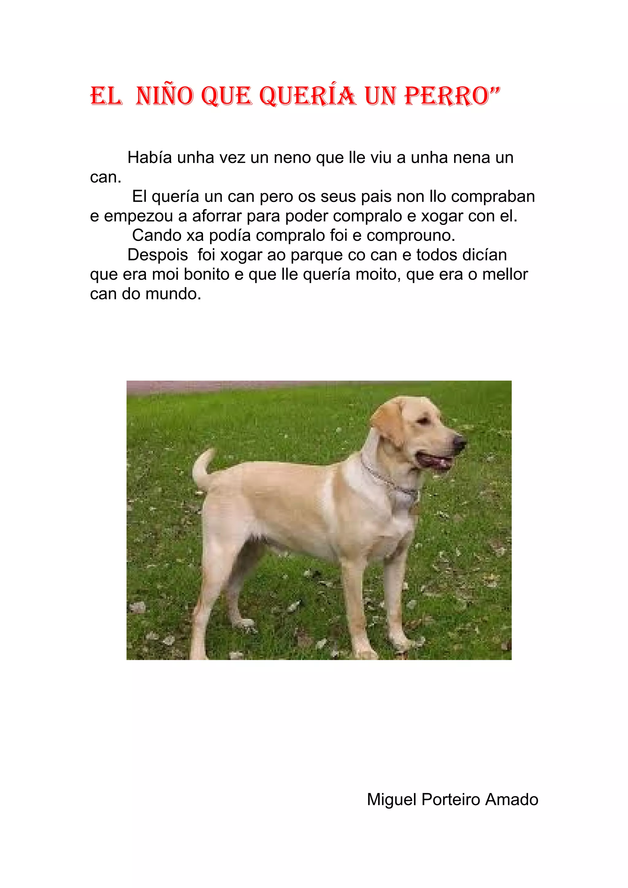eL nIño que queRía un PeRRo”

       Había unha vez un neno que lle viu a unha nena un
can.
     El quería un can pero os seus pais non llo compraban
e empezou a aforrar para poder compralo e xogar con el.
     Cando xa podía compralo foi e comprouno.
     Despois foi xogar ao parque co can e todos dicían
que era moi bonito e que lle quería moito, que era o mellor
can do mundo.




                                     Miguel Porteiro Amado
 