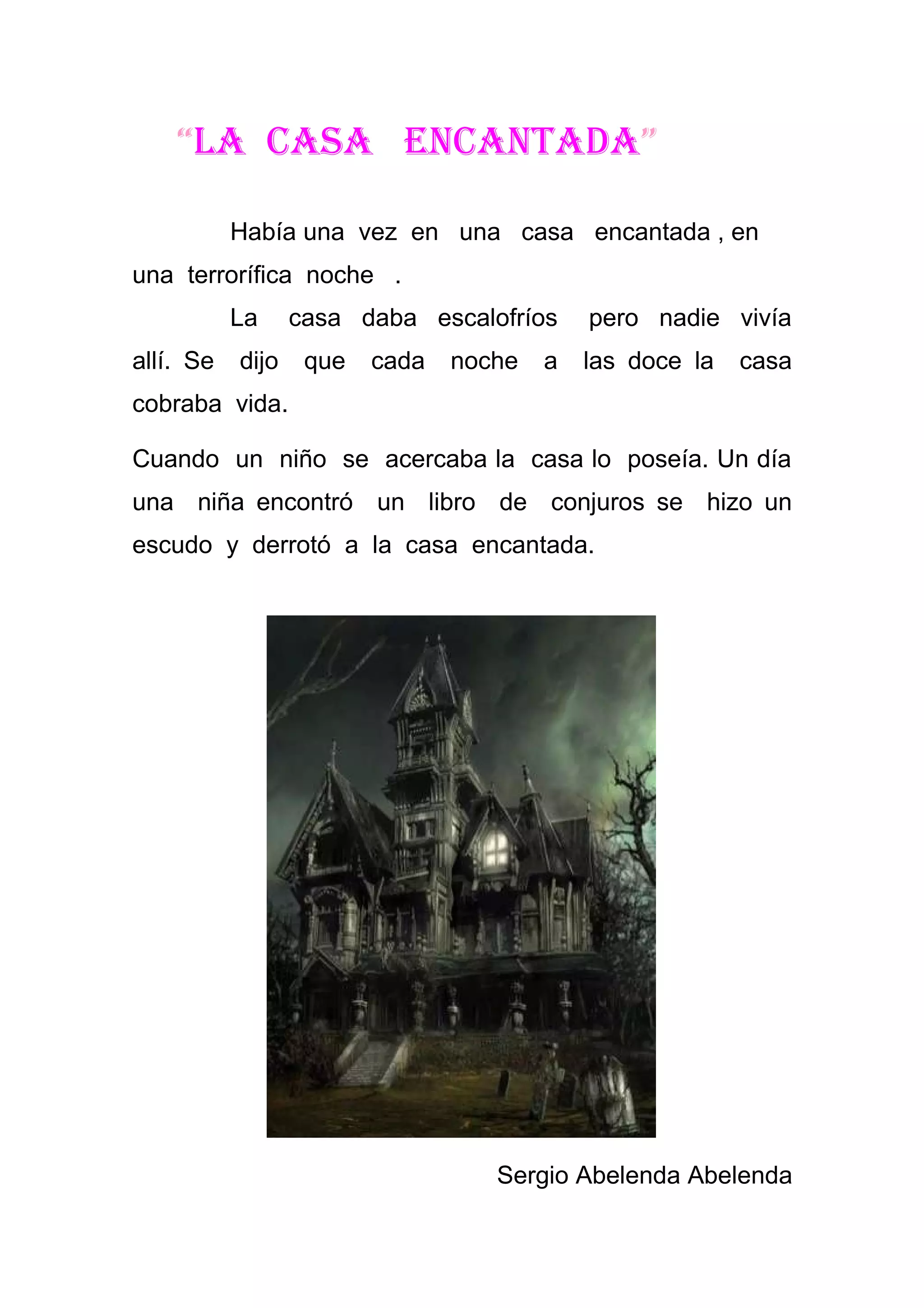 “La casa encantada”

           Había una vez en una casa encantada , en
una terrorífica noche .
           La     casa daba escalofríos     pero nadie vivía
allí. Se   dijo    que   cada   noche   a   las doce la   casa
cobraba vida.

Cuando un niño se acercaba la casa lo poseía. Un día
una niña encontró un libro de conjuros se hizo un
escudo y derrotó a la casa encantada.




                                   Sergio Abelenda Abelenda
 