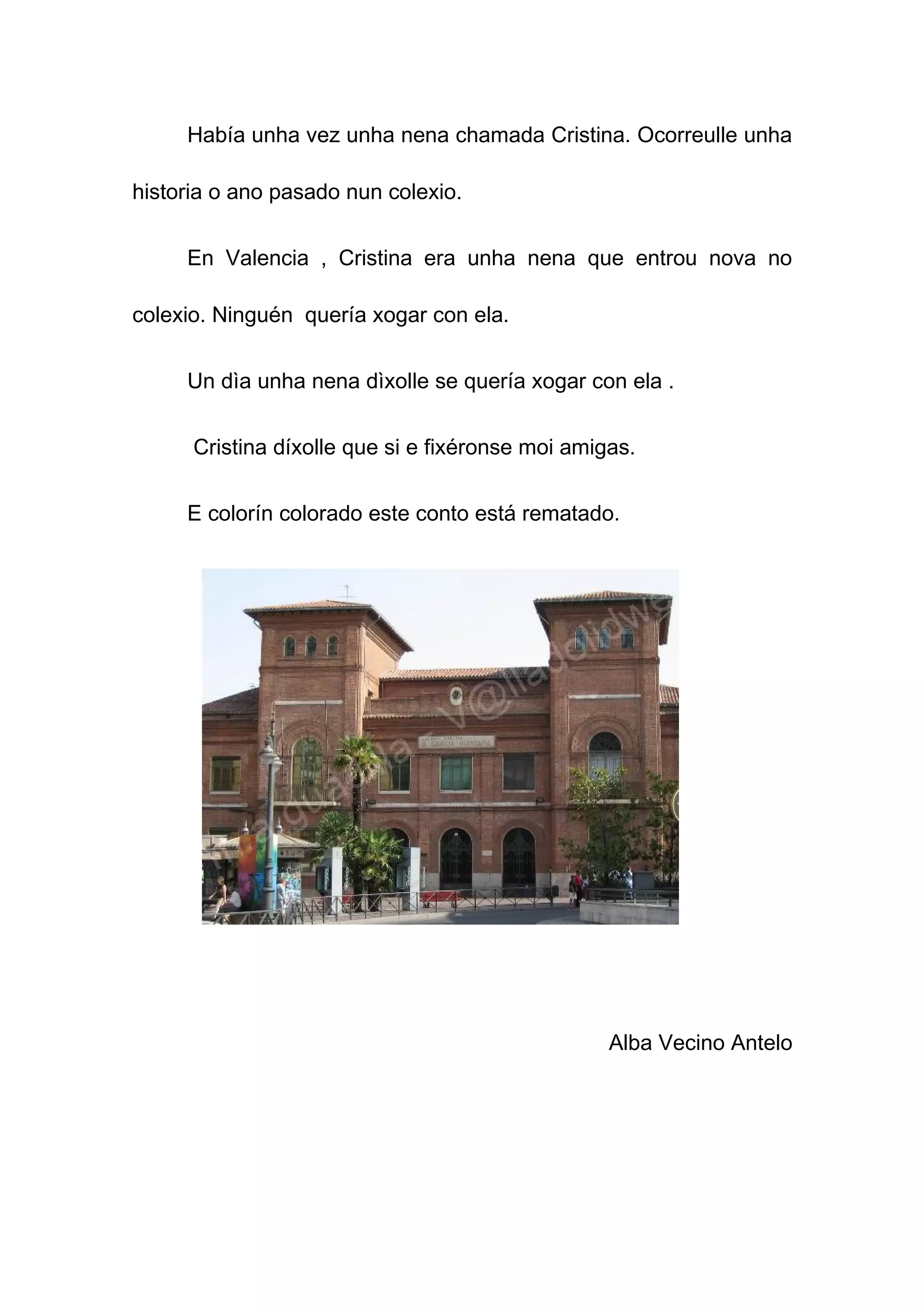 Había unha vez unha nena chamada Cristina. Ocorreulle unha

historia o ano pasado nun colexio.


     En Valencia , Cristina era unha nena que entrou nova no

colexio. Ninguén quería xogar con ela.


     Un dìa unha nena dìxolle se quería xogar con ela .


      Cristina díxolle que si e fixéronse moi amigas.


     E colorín colorado este conto está rematado.




                                                  Alba Vecino Antelo
 