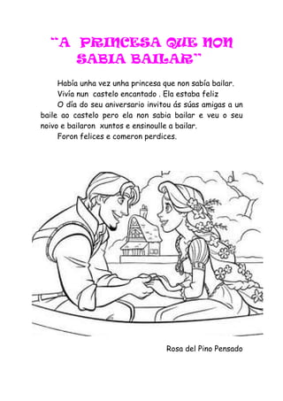 “A PRINCESA QUE NON
     SABIA BAILAR”
     Había unha vez unha princesa que non sabía bailar.
     Vivía nun castelo encantado . Ela estaba feliz
     O día do seu aniversario invitou ás súas amigas a un
baile ao castelo pero ela non sabia bailar e veu o seu
noivo e bailaron xuntos e ensinoulle a bailar.
     Foron felices e comeron perdices.




                                   Rosa del Pino Pensado
 