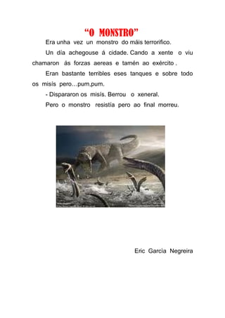 “O MONSTRO”
    Era unha vez un monstro do máis terrorifico.
    Un día achegouse á cidade. Cando a xente o viu
chamaron ás forzas aereas e tamén ao exército .
    Eran bastante terribles eses tanques e sobre todo
os misís pero…pum,pum.
    - Dispararon os misís. Berrou o xeneral.
    Pero o monstro resistía pero ao final morreu.




                                   Eric Garcìa Negreira
 