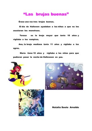 “Las brujas buenas”
     Érase una vez tres brujas buenas.

     El día de Hallowen ayudaban a los niños a que no les

asustaran los monstruos.

         Teresa     es   la   bruja   mayor   que   tenia   18   años y

vigilaba a los vampiros.

     Ana, la bruja mediana tenia 11 años y vigilaba a los

ogros.

         María    tiene 10 años y     vigilaba a las niñas para que

pudieran pasar la noche de Halloween en paz.




                                          Natalia Souto Arnaldo
 