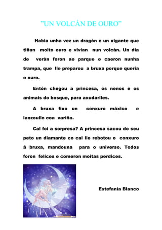 ”UN VOLCÀN DE OURO”

     Habia unha vez un dragón e un xigante que

tiñan     moito ouro e vivían   nun volcàn. Un día

de      veràn foron ao parque e caeron nunha

trampa, que lle preparou a bruxa porque quería

o ouro.

     Entón chegou a princesa, os nenos e os

animais do bosque, para axudarlles.

     A bruxa fixo un        conxuro máxico      e

lanzoullo coa variña.

     Cal foi a sorpresa? A princesa sacou do seu

peto un diamante co cal lle rebotou o conxuro

á bruxa, mandouna        para o universo. Todos

foron felices e comeron moitas perdices.




                                  Estefanía Blanco
 