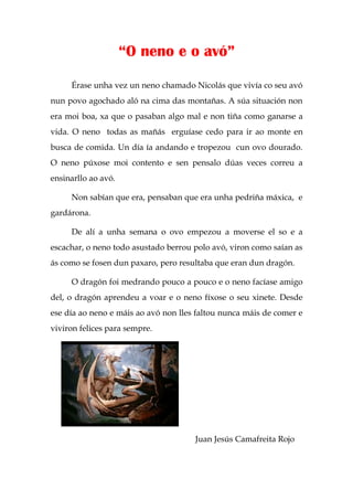 “O neno e o avó”

     Érase unha vez un neno chamado Nicolás que vivía co seu avó
nun povo agochado aló na cima das montañas. A súa situación non
era moi boa, xa que o pasaban algo mal e non tiña como ganarse a
vida. O neno todas as mañás erguíase cedo para ir ao monte en
busca de comida. Un día ía andando e tropezou cun ovo dourado.
O neno púxose moi contento e sen pensalo dúas veces correu a
ensinarllo ao avó.

     Non sabían que era, pensaban que era unha pedriña máxica, e
gardárona.

     De alí a unha semana o ovo empezou a moverse el so e a
escachar, o neno todo asustado berrou polo avó, viron como saían as
ás como se fosen dun paxaro, pero resultaba que eran dun dragón.

     O dragón foi medrando pouco a pouco e o neno facíase amigo
del, o dragón aprendeu a voar e o neno fíxose o seu xinete. Desde
ese día ao neno e máis ao avó non lles faltou nunca máis de comer e
viviron felices para sempre.




                                      Juan Jesús Camafreita Rojo
 