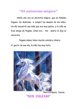 “El unicornio mágico”
      Había una vez un unicornio mágico, que se llamaba

Pegaso. Se dedicaba a cumplir los deseos de los niños.

Un día encontró una niña que era muy pobre, y la niña se

hizo amiga de Pegaso. Como era      tan   pobre le dijo al

unicornio:

      - Pegaso deseo tener mucha comida y dinero.

A partir de ese día, la niña fue muy feliz.




                                  Patricia Gesto Varela

                “nun coLexIo”
 