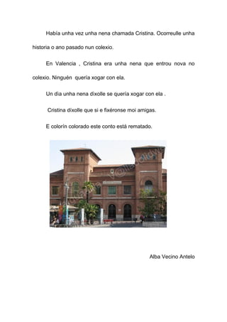Había unha vez unha nena chamada Cristina. Ocorreulle unha

historia o ano pasado nun colexio.


     En Valencia , Cristina era unha nena que entrou nova no

colexio. Ninguén quería xogar con ela.


     Un dìa unha nena dìxolle se quería xogar con ela .


      Cristina díxolle que si e fixéronse moi amigas.


     E colorín colorado este conto está rematado.




                                                  Alba Vecino Antelo
 