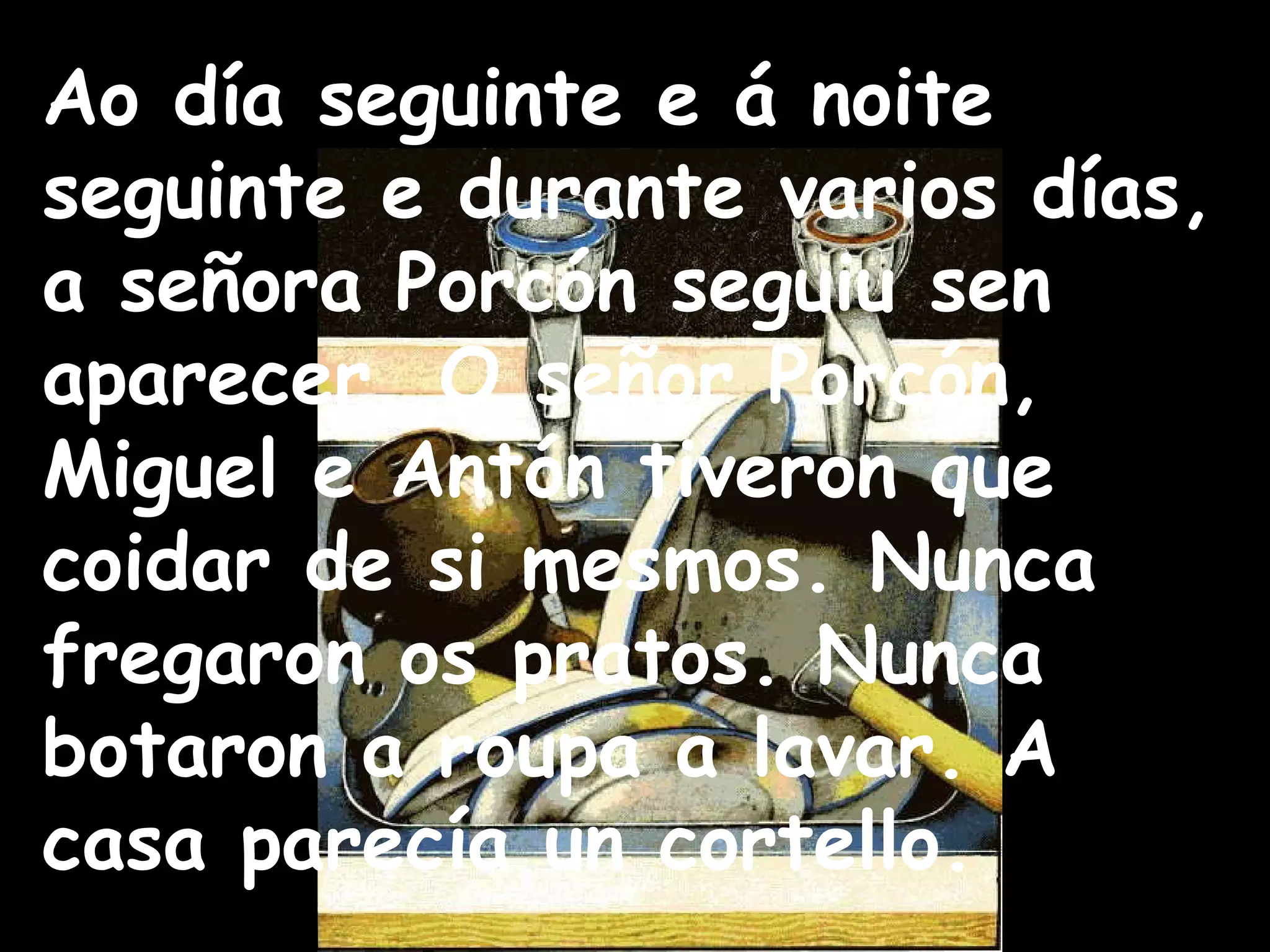 Ao día seguinte e á noite seguinte e durante varios días, a señora Porcón seguiu sen aparecer. O señor Porcón, Miguel e Antón tiveron que coidar de si mesmos. Nunca fregaron os pratos. Nunca botaron a roupa a lavar. A casa parecía un cortello. 