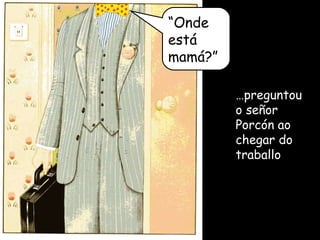… preguntou o señor Porcón ao chegar do traballo “ Onde está mamá?” 