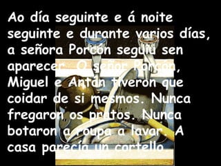 Ao día seguinte e á noite seguinte e durante varios días, a señora Porcón seguiu sen aparecer. O señor Porcón, Miguel e Antón tiveron que coidar de si mesmos. Nunca fregaron os pratos. Nunca botaron a roupa a lavar. A casa parecía un cortello. 