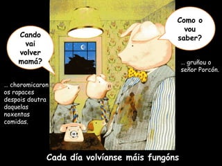 Cando vai volver mamá? Como o vou saber? …  choromicaron os rapaces despois doutra daquelas noxentas comidas. …  gruñou o señor Porcón.  Cada día volvíanse máis fungóns 