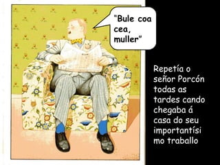 “ Bule coa cea, muller ” Repetía o señor Porcón todas as tardes cando chegaba á casa do seu importantísimo traballo 