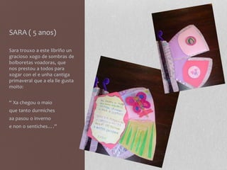SARA ( 5 anos)
Sara trouxo a este libriño un
gracioso xogo de sombras de
bolboretas voadoras, que
nos prestou a todos para
xogar con el e unha cantiga
primaveral que a ela lle gusta
moito:
“ Xa chegou o maio
que tanto durmiches
aa pasou o inverno
e non o sentiches….”
 