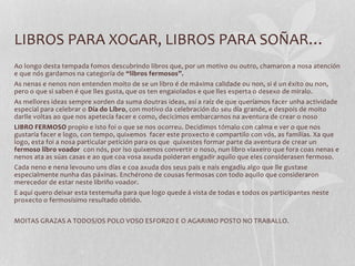 LIBROS PARA XOGAR, LIBROS PARA SOÑAR…
Ao longo desta tempada fomos descubrindo libros que, por un motivo ou outro, chamaron a nosa atención
e que nós gardamos na categoría de “libros fermosos”.
As nenas e nenos non entenden moito de se un libro é de máxima calidade ou non, si é un éxito ou non,
pero o que si saben é que lles gusta, que os ten engaiolados e que lles esperta o desexo de miralo.
As mellores ideas sempre xorden da suma doutras ideas, así a raíz de que queríamos facer unha actividade
especial para celebrar o Día do Libro, con motivo da celebración do seu día grande, e despois de moito
darlle voltas ao que nos apetecía facer e como, decicimos embarcarnos na aventura de crear o noso
LIBRO FERMOSO propio e isto foi o que se nos ocorreu. Decidimos tómalo con calma e ver o que nos
gustaría facer e logo, con tempo, quixemos facer este proxecto e compartilo con vós, as familias. Xa que
logo, esta foi a nosa particular petición para os que quixestes formar parte da aventura de crear un
fermoso libro voador con nós, por iso quixemos convertir o noso, nun libro viaxeiro que fora coas nenas e
nenos ata as súas casas e ao que coa vosa axuda poideran engadir aquilo que eles considerasen fermoso.
Cada neno e nena levouno uns días e coa axuda dos seus pais e nais engadíu algo que lle gustase
especialmente nunha das páxinas. Enchérono de cousas fermosas con todo aquilo que consideraron
merecedor de estar neste libriño voador.
E aquí quero deixar esta testemuña para que logo quede á vista de todas e todos os participantes neste
proxecto o fermosísimo resultado obtido.
MOITAS GRAZAS A TODOS/OS POLO VOSO ESFORZO E O AGARIMO POSTO NO TRABALLO.
 