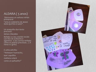 ALDARA ( 5 anos)
Deixounos un xeitoso refrán
primaveral
“ATA O CORENTA DE MAIO
NON QUITES O SAIO”.
Un anaquiño dun texto
precioso:
NENA CÍNGARA
Bailaba co seu vestido tecido
con fíos de acibeche e
agarimos o seu sorriso brillaba
como as pedras preciosas…( A
nena e o grilo)
E unha adiviña:
“Anteayer huevecito,
ayer capullito
mañana volará
como un pañuelito”
 