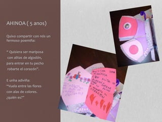 AHINOA ( 5 anos)
Quixo compartir con nós un
fermoso poemiña:
“ Quisiera ser mariposa
con alitas de algodón,
para entrar en tu pecho
robarte el corazón”.
E unha adiviña:
“Vuela entre las flores
con alas de colores.
¿quién es?”
 
