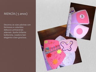 MENCÍA ( 5 anos)
Decorou as súas páxinas con
fermosos e coloridos
debuxos primaverais
ademais dunha brilante
bolboreta, voadora ben
elegante e ben graciosa.
 