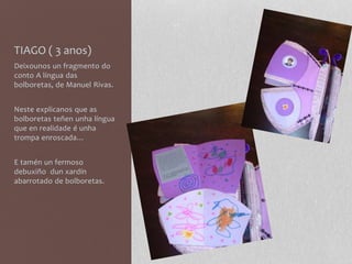 TIAGO ( 3 anos)
Deixounos un fragmento do
conto A língua das
bolboretas, de Manuel Rivas.
Neste explicanos que as
bolboretas teñen unha língua
que en realidade é unha
trompa enroscada…
E tamén un fermoso
debuxiño dun xardín
abarrotado de bolboretas.
 