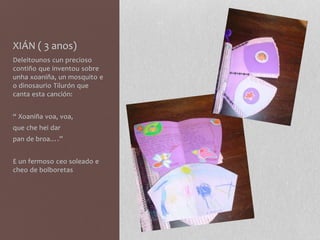 XIÁN ( 3 anos)
Deleitounos cun precioso
contiño que inventou sobre
unha xoaniña, un mosquito e
o dinosaurio Tilurón que
canta esta canción:
“ Xoaniña voa, voa,
que che hei dar
pan de broa….”
E un fermoso ceo soleado e
cheo de bolboretas
 
