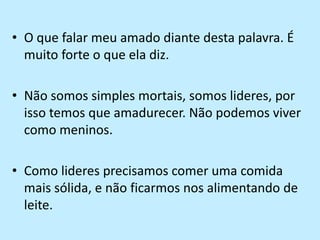 O que falar meu amado diante desta palavra. É muito forte o que ela diz.Não somos simples mortais, somos lideres, por isso temos que amadurecer. Não podemos viver como meninos.Como lideres precisamos comer uma comida mais sólida, e não ficarmos nos alimentando de leite.