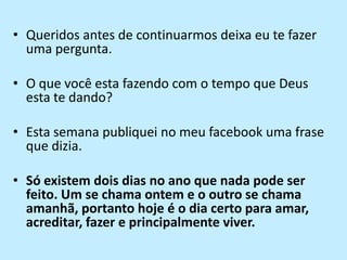 Queridos antes de continuarmos deixa eu te fazer uma pergunta.O que você esta fazendo com o tempo que Deus esta te dando?Esta semana publiquei no meu facebook uma frase que dizia.Só existem dois dias no ano que nada pode ser feito. Um se chama ontem e o outro se chama amanhã, portanto hoje é o dia certo para amar, acreditar, fazer e principalmente viver.