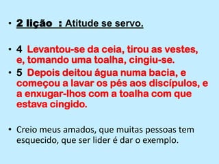 2 lição  : Atitude se servo.4  Levantou-se da ceia, tirou as vestes, e, tomando uma toalha, cingiu-se.5  Depois deitou água numa bacia, e começou a lavar os pés aos discípulos, e a enxugar-lhos com a toalha com que estava cingido.Creio meus amados, que muitas pessoas tem esquecido, que ser lider é dar o exemplo.