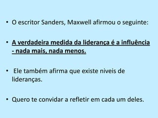 O escritor Sanders, Maxwell afirmou o seguinte: A verdadeira medida da liderança é a influência - nada mais, nada menos. Ele também afirma que existe niveis de lideranças.Quero te convidar a refletir em cada um deles.