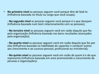 No primeiro nível as pessoas seguem você porque têm de fazê-lo (Influência baseada no título ou cargo que você ocupa);- No segundo nível as pessoas seguem você porque é o que desejam (Influência baseada num bom relacionamento com as pessoas);- No terceiro nível as pessoas seguem você em razão daquilo que fez pela organização (Influência baseada nos bons resultados alcançados pela organização);- No quarto nível as pessoas seguem você em razão daquilo que fez por elas (Influência baseada na habilidade de capacitar e conduzir outros aos crescimento e ao sucesso pessoal, profissional ou ministerial);- No quinto nível as pessoas seguem você em razão de quem é e do que representa (Influência baseada em anos promovendo o crescimento de pessoas e organizações).