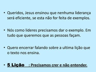 Queridos, Jesus ensinou que nenhuma liderança será eficiente, se esta não for feita de exemplos.Nós como lideres precisamos dar o exemplo. Em tudo que queremos que as pessoas façam.Quero encerrar falando sobre a ultima lição que o texto nos ensina.5 Lição   : Precisamos crer e não entender.