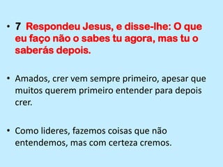 7  Respondeu Jesus, e disse-lhe: O que eu faço não o sabes tu agora, mas tu o saberás depois.Amados, crer vem sempre primeiro, apesar que muitos querem primeiro entender para depois crer.Como lideres, fazemos coisas que não entendemos, mas com certeza cremos.