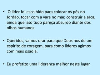  O lider foi escolhido para colocar os pés no Jordão, tocar com a vara no mar, construir a arca, ainda que isso tudo pareça absurdo diante dos olhos humanos.Queridos, vamos orar para que Deus nos de um espirito de coragem, para como lideres agimos com mais osadia.Eu profetizo uma liderança melhor neste lugar.