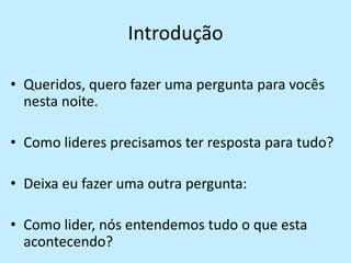 Introdução Queridos, quero fazer uma pergunta para vocês nesta noite.Como lideres precisamos ter resposta para tudo?Deixa eu fazer uma outra pergunta:Como lider, nós entendemos tudo o que esta acontecendo?