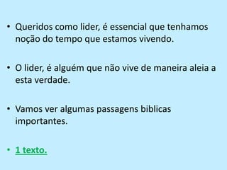 Queridos como lider, é essencial que tenhamos noção do tempo que estamos vivendo.O lider, é alguém que não vive de maneira aleia a esta verdade.Vamos ver algumas passagens biblicas importantes.1 texto.