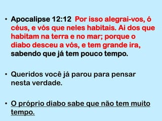 Apocalipse 12:12  Por isso alegrai-vos, ó céus, e vós que neles habitais. Ai dos que habitam na terra e no mar; porque o diabo desceu a vós, e tem grande ira, sabendo que já tem pouco tempo.Queridos você já parou para pensar nesta verdade.O próprio diabo sabe que não tem muito tempo.