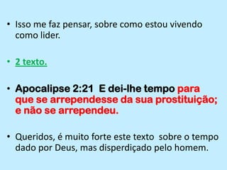 Isso me faz pensar, sobre como estou vivendo como lider.2 texto.Apocalipse 2:21  E dei-lhe tempo para que se arrependesse da sua prostituição; e não se arrependeu.Queridos, é muito forte este texto  sobre o tempo dado por Deus, mas disperdiçado pelo homem.