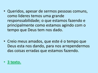 Queridos, apesar de sermos pessoas comuns, como lideres temos uma grande responssabilidade; o que estamos fazendo e principalmente como estamos agindo com o tempo que Deus tem nos dado.Creio meus amados, que este é o tempo que Deus esta nos dando, para nos arrependermos das coisas erradas que estamos fazendo.3 texto.