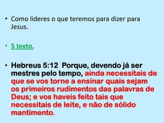Como lideres o que teremos para dizer para Jesus.5 texto.Hebreus 5:12  Porque, devendo já ser mestres pelo tempo, ainda necessitais de que se vos torne a ensinar quais sejam os primeiros rudimentos das palavras de Deus; e vos haveis feito tais que necessitais de leite, e não de sólido mantimento.
