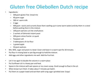 Gluten free Oliebollen Dutch recipe
•   Ingredients:
      – 500 gram gluten free bread mix
      – 40 gram sugar
      – 300 ml warm milk
      – 2 eggs
      – 400 gram raisins and currants (have them swelling up in some warm water) and dry them in a sieve
          before putting them in the mixture
      – 100 gram apricots cut into small pieces
      – 2 sachets of Edmonds instant yeast
      – 200 gram crème fraiche or quark
      – Teaspoon salt
      – 3 tablespoons of rice flour
      – 1 grated apple
      – 50 gram walnuts.
•   Mix :Milk, sugar and yeast in a bowl. Cover and leave in a warm spot for 20 minutes.
•   Put flour in mixing bowl or pan big enough to hold the mixture.
•   Add eggs and other ingredients mix well. Add the fruit last.

•   Let it rise again to double the volume in a warm place
•   Put Sunflower oil in a heavy pan and heat.
•   Spoon in the mixture with wet spoons or ice cream scoop. Small enough to float in the oil.
•   When brown turn them. It takes about 7 minutes per batch.
•   Put them on a paper towel and eat them with icing sugar sprinkled over. Enjoy!
 