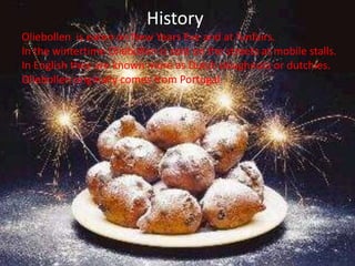 History
Oliebollen is eaten on New Years Eve and at funfairs.
In the wintertime Oliebollen is sold on the streets at mobile stalls.
In English they are known more as Dutch doughnuts or dutchies.
Oliebollen originally comes from Portugal.
 