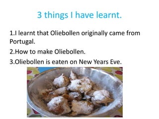 3 things I have learnt.
1.I learnt that Oliebollen originally came from
Portugal.
2.How to make Oliebollen.
3.Oliebollen is eaten on New Years Eve.
 