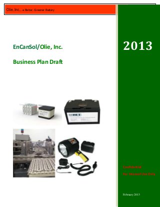 Olie, Inc,…a Better, Greener Battery        2013




    EnCanSol/Olie, Inc.                2013
    Business Plan Draft




                                       Confidential
                                       For Internal Use Only



                                                       1
                                       February 2013
 