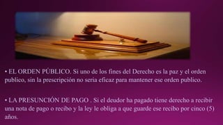 • EL ORDEN PÚBLICO. Si uno de los fines del Derecho es la paz y el orden
publico, sin la prescripción no seria eficaz para mantener ese orden publico.
• LA PRESUNCIÓN DE PAGO . Si el deudor ha pagado tiene derecho a recibir
una nota de pago o recibo y la ley le obliga a que guarde ese recibo por cinco (5)
años.
 