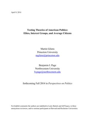 April 9, 2014
Testing Theories of American Politics:
Elites, Interest Groups, and Average Citizens
Martin Gilens
Princeton University
mgilens@princeton.edu
Benjamin I. Page
Northwestern University
b-page@northwestern.edu
forthcoming Fall 2014 in Perspectives on Politics
For helpful comments the authors are indebted to Larry Bartels and Jeff Isaacs, to three
anonymous reviewers, and to seminar participants at Harvard and Rochester Universities.
 