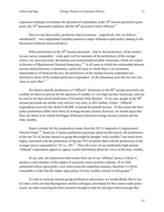 Gilens and Page Testing Theories of American Politics 11
11
regression technique to estimate the opinions of respondents at the 10th
income percentile (quite
poor), the 50th
percentile (median), and the 90th
percentile (fairly affluent).31
Here we use these policy preference data to measure – imperfectly, but, we believe,
satisfactorily – two independent variables posited as major influences upon policy making in the
theoretical traditions discussed above.
Policy preferences at the 50th
income percentile – that is, the preferences of the median-
income survey respondent – work quite well as measures of the preferences of the average
citizen (or, more precisely, the median non-institutionalized adult American), which are central
to theories of Majoritarian Electoral Democracy.32
In all cases in which the relationship between
income and preferences is monotonic, and in all cases in which there is no systematic
relationship at all between the two, the preferences of the median-income respondent are
identical to those of the median-preference respondent. In the remaining cases the two are very
close to each other.33
We believe that the preferences of “affluent” Americans at the 90th
income percentile can
usefully be taken as proxies for the opinions of wealthy or very-high-income Americans, and can
be used to test the central predictions of Economic Elite theories. To be sure, people at the 90th
income percentile are neither very rich nor very elite; in 2012 dollars, Gilens’ “affluent”
respondents received only about $146,000 in annual household income. To the extent that their
policy preferences differ from those of average-income citizens, however, we would argue that
there are likely to be similar but bigger differences between average-income citizens and the
truly wealthy.
Some evidence for this proposition comes from the 2011 Cooperative Congressional
Election Study.34
Based on 13 policy preference questions asked on this survey, the preferences
of the top 2% of income earners (a group that might be thought “truly wealthy”) are much more
highly correlated with the preferences of the top 10% of earners than with the preferences of the
average survey respondent (r=.91 vs. .69).35
Thus, the views of our moderately high-income
“affluent” respondents appear to capture useful information about the views of the truly wealthy.
In any case, the imprecision that results from use of our “affluent” proxy is likely to
produce underestimates of the impact of economic elites on policy making. If we find
substantial effects upon policy even when using this imperfect measure, therefore, it will be
reasonable to infer that the impact upon policy of truly wealthy citizens is still greater.36
In order to measure interest group preferences and actions, we would ideally like to use
an index of the sort that Baumgartner and his colleagues developed for their ninety-eight policy
issues: an index assessing the total resources brought to bear by all major interest groups that
 